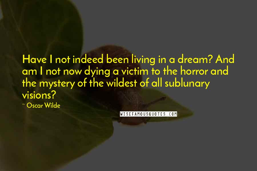 Oscar Wilde Quotes: Have I not indeed been living in a dream? And am I not now dying a victim to the horror and the mystery of the wildest of all sublunary visions?