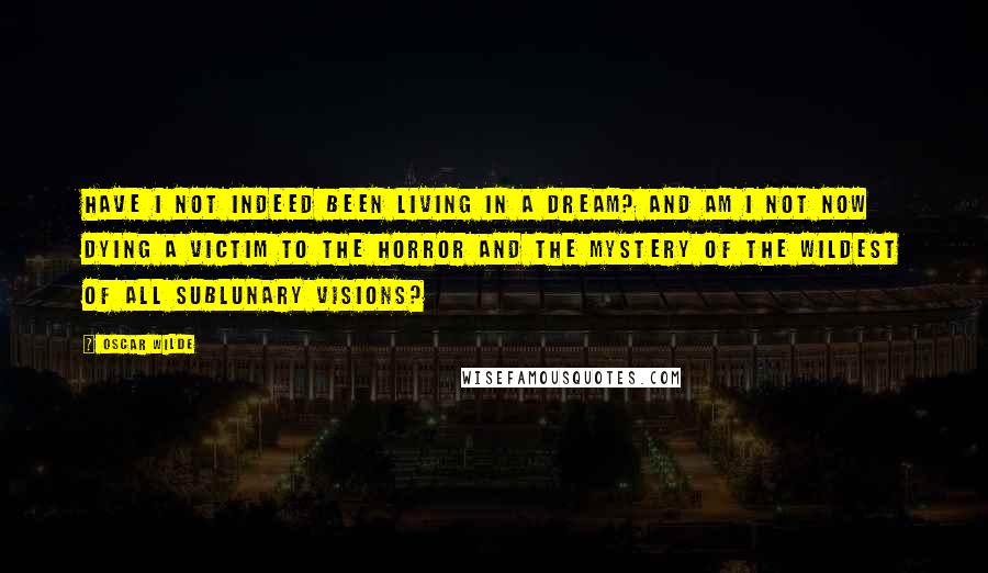 Oscar Wilde Quotes: Have I not indeed been living in a dream? And am I not now dying a victim to the horror and the mystery of the wildest of all sublunary visions?