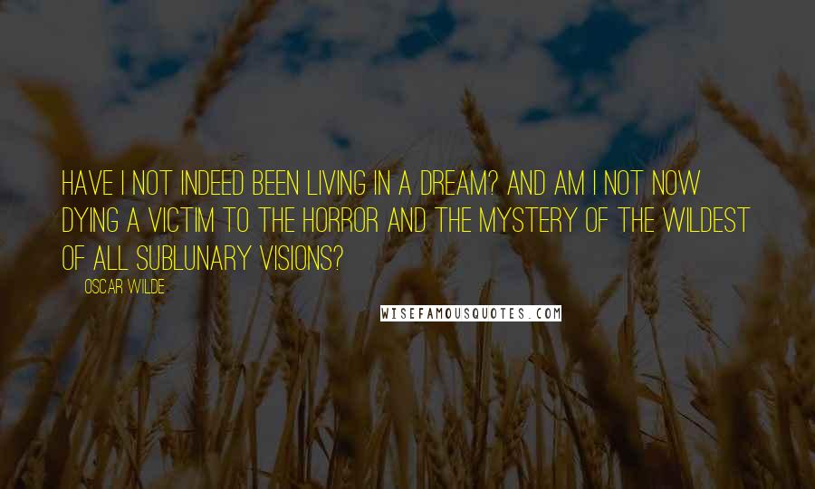 Oscar Wilde Quotes: Have I not indeed been living in a dream? And am I not now dying a victim to the horror and the mystery of the wildest of all sublunary visions?