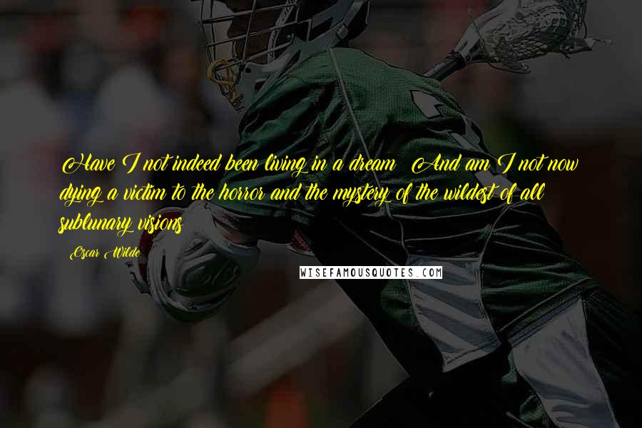 Oscar Wilde Quotes: Have I not indeed been living in a dream? And am I not now dying a victim to the horror and the mystery of the wildest of all sublunary visions?