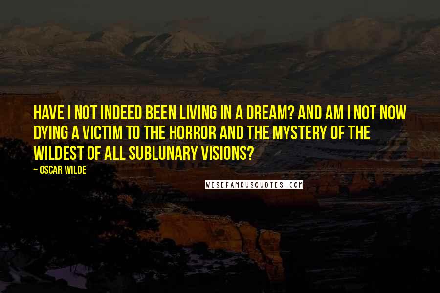 Oscar Wilde Quotes: Have I not indeed been living in a dream? And am I not now dying a victim to the horror and the mystery of the wildest of all sublunary visions?