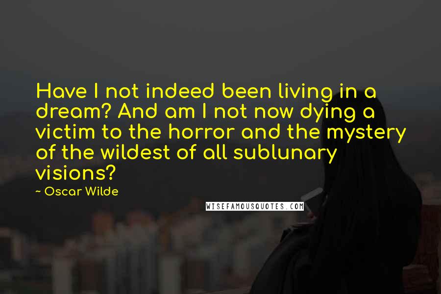 Oscar Wilde Quotes: Have I not indeed been living in a dream? And am I not now dying a victim to the horror and the mystery of the wildest of all sublunary visions?