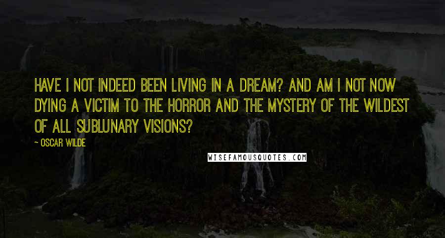 Oscar Wilde Quotes: Have I not indeed been living in a dream? And am I not now dying a victim to the horror and the mystery of the wildest of all sublunary visions?