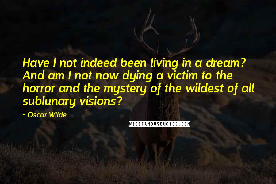 Oscar Wilde Quotes: Have I not indeed been living in a dream? And am I not now dying a victim to the horror and the mystery of the wildest of all sublunary visions?