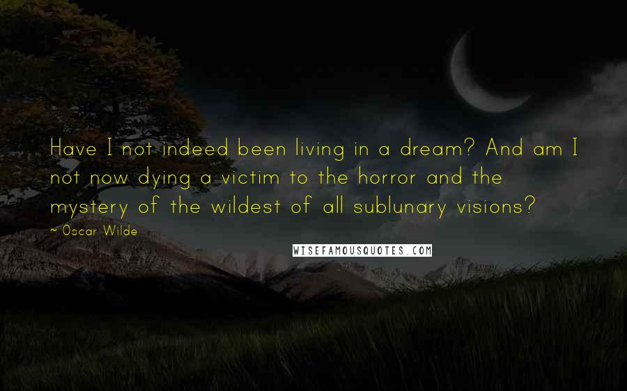 Oscar Wilde Quotes: Have I not indeed been living in a dream? And am I not now dying a victim to the horror and the mystery of the wildest of all sublunary visions?