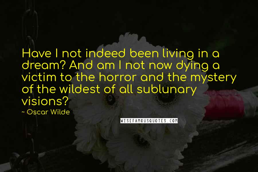 Oscar Wilde Quotes: Have I not indeed been living in a dream? And am I not now dying a victim to the horror and the mystery of the wildest of all sublunary visions?