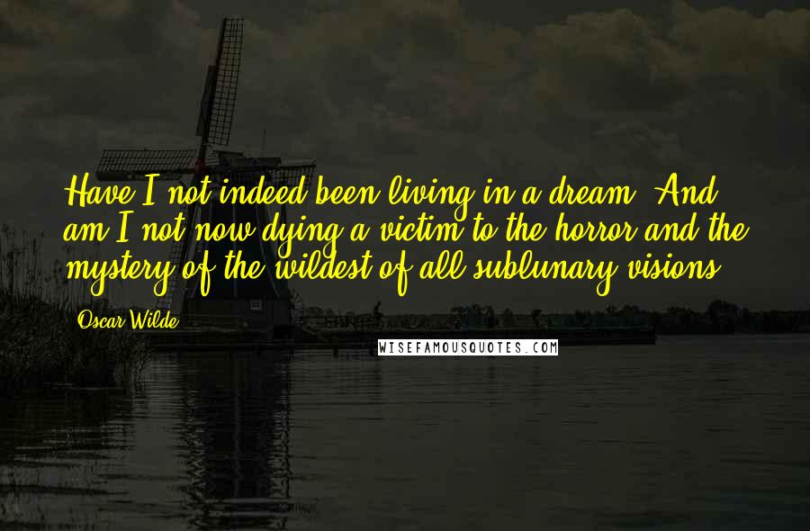 Oscar Wilde Quotes: Have I not indeed been living in a dream? And am I not now dying a victim to the horror and the mystery of the wildest of all sublunary visions?