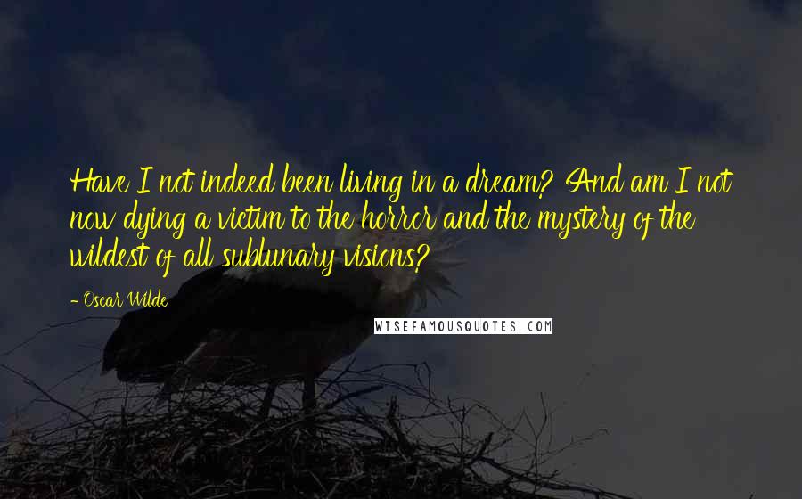 Oscar Wilde Quotes: Have I not indeed been living in a dream? And am I not now dying a victim to the horror and the mystery of the wildest of all sublunary visions?