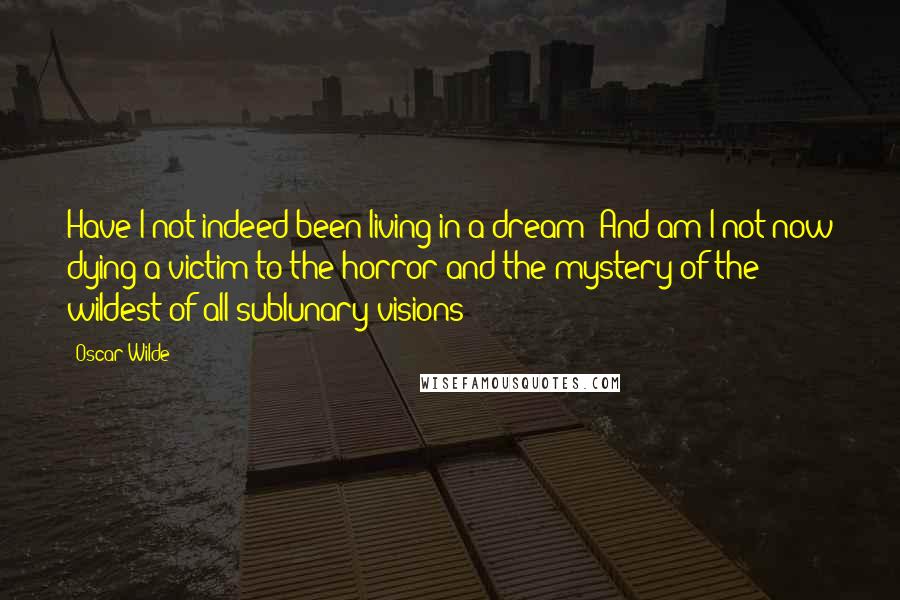 Oscar Wilde Quotes: Have I not indeed been living in a dream? And am I not now dying a victim to the horror and the mystery of the wildest of all sublunary visions?