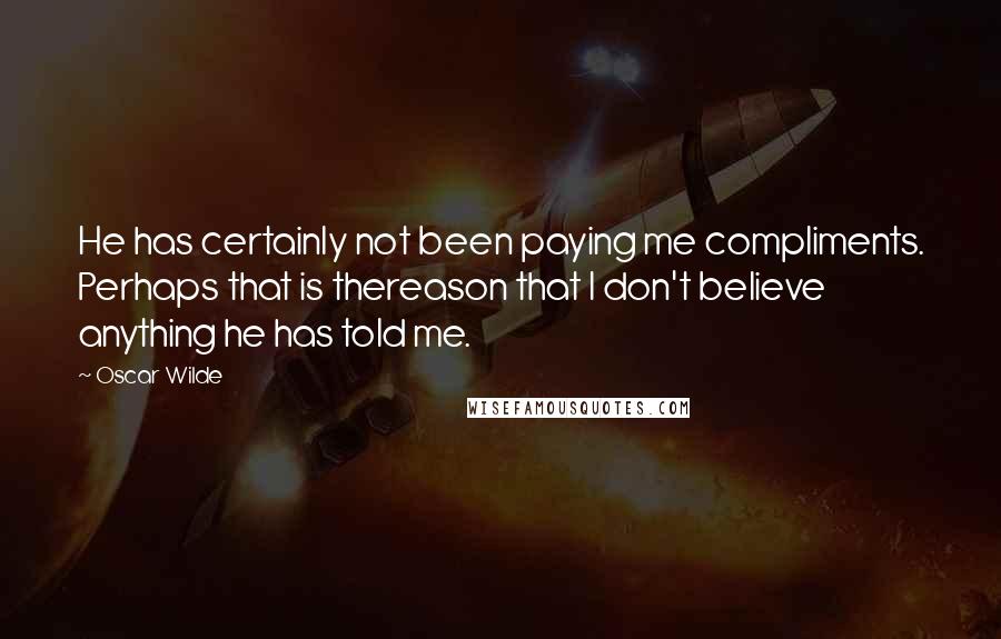 Oscar Wilde Quotes: He has certainly not been paying me compliments. Perhaps that is thereason that I don't believe anything he has told me.