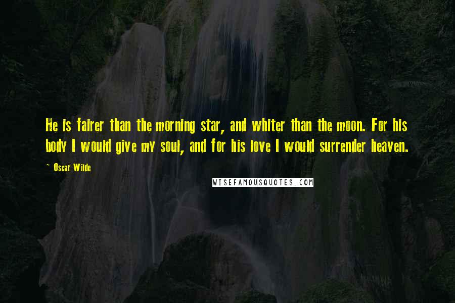 Oscar Wilde Quotes: He is fairer than the morning star, and whiter than the moon. For his body I would give my soul, and for his love I would surrender heaven.