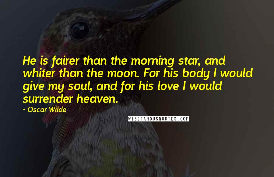 Oscar Wilde Quotes: He is fairer than the morning star, and whiter than the moon. For his body I would give my soul, and for his love I would surrender heaven.