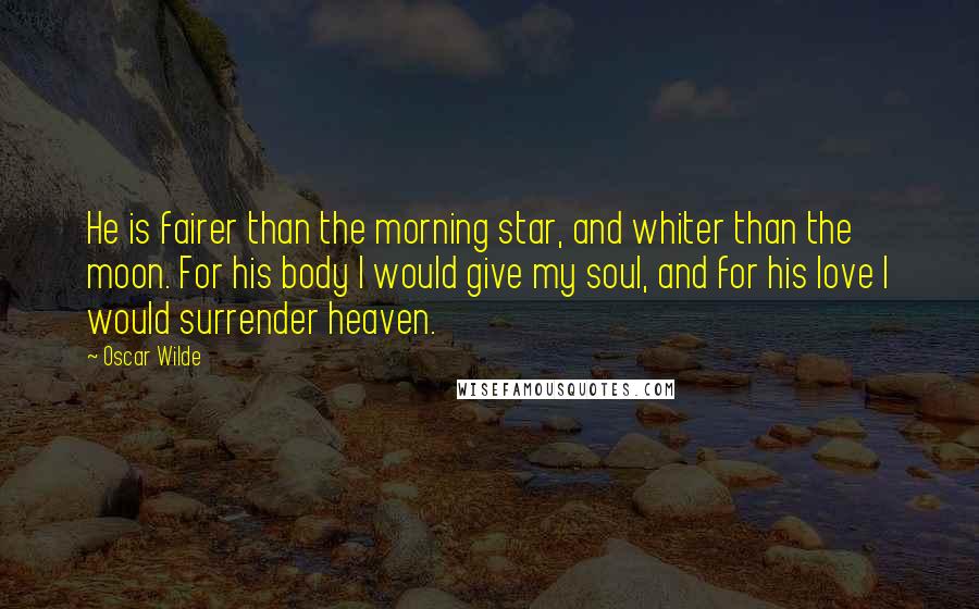 Oscar Wilde Quotes: He is fairer than the morning star, and whiter than the moon. For his body I would give my soul, and for his love I would surrender heaven.