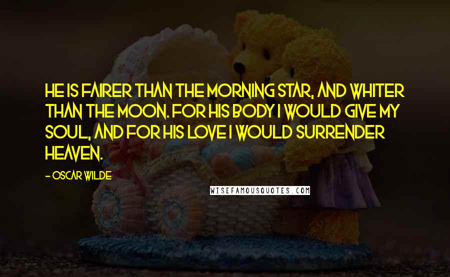 Oscar Wilde Quotes: He is fairer than the morning star, and whiter than the moon. For his body I would give my soul, and for his love I would surrender heaven.