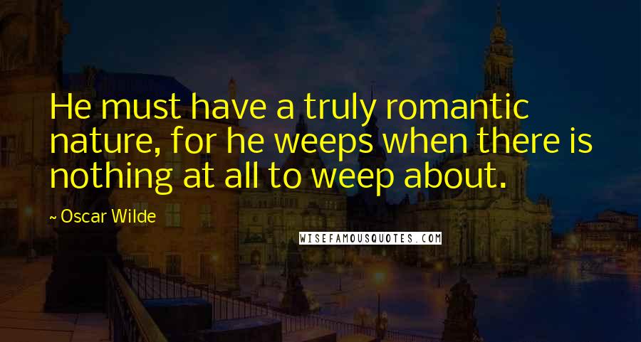 Oscar Wilde Quotes: He must have a truly romantic nature, for he weeps when there is nothing at all to weep about.