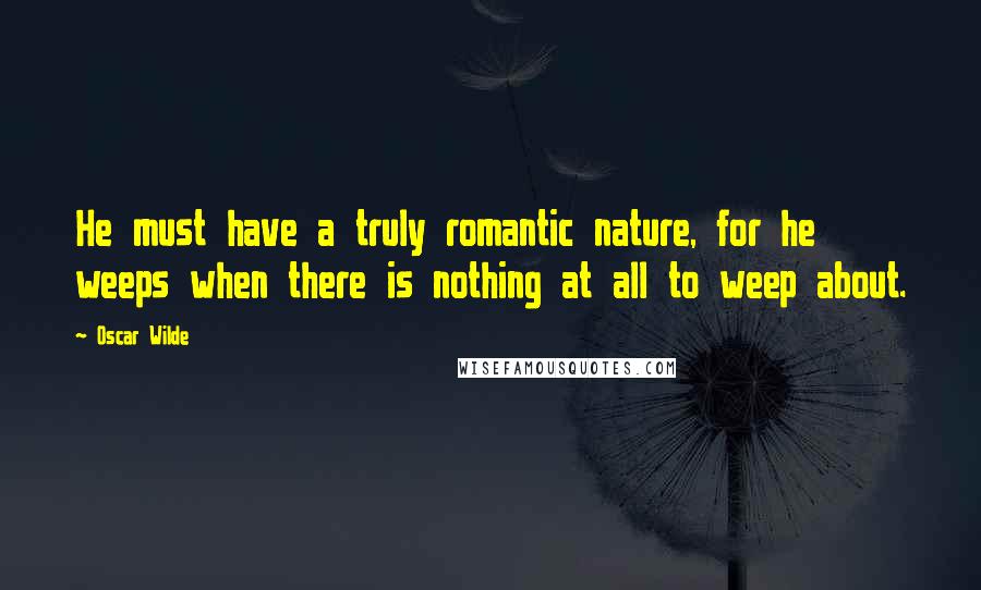 Oscar Wilde Quotes: He must have a truly romantic nature, for he weeps when there is nothing at all to weep about.