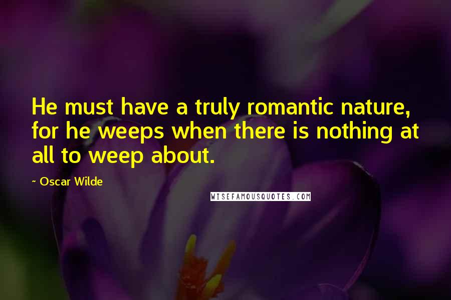 Oscar Wilde Quotes: He must have a truly romantic nature, for he weeps when there is nothing at all to weep about.