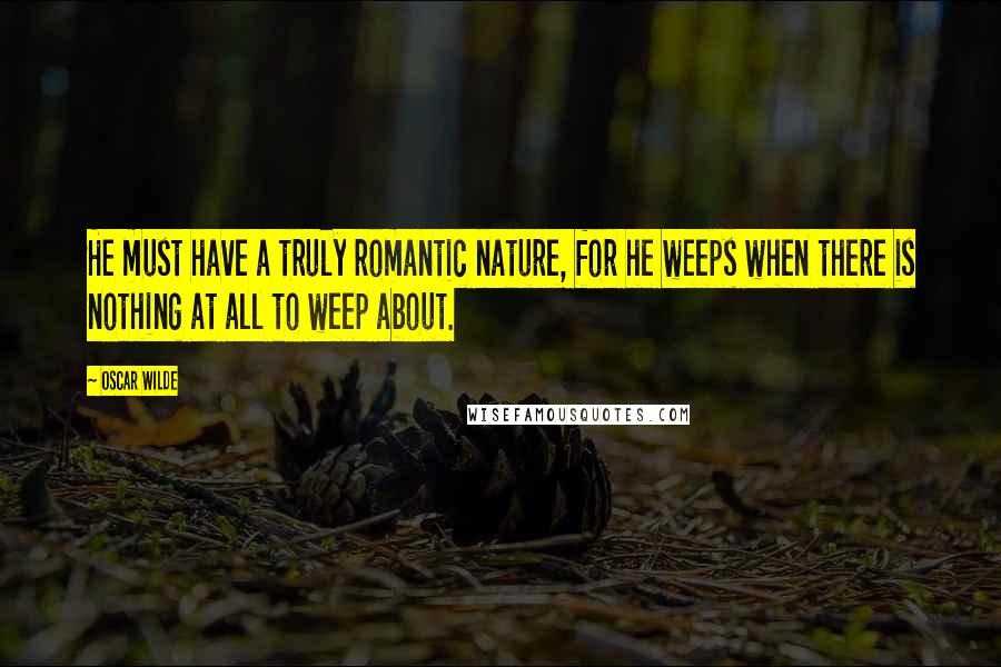 Oscar Wilde Quotes: He must have a truly romantic nature, for he weeps when there is nothing at all to weep about.