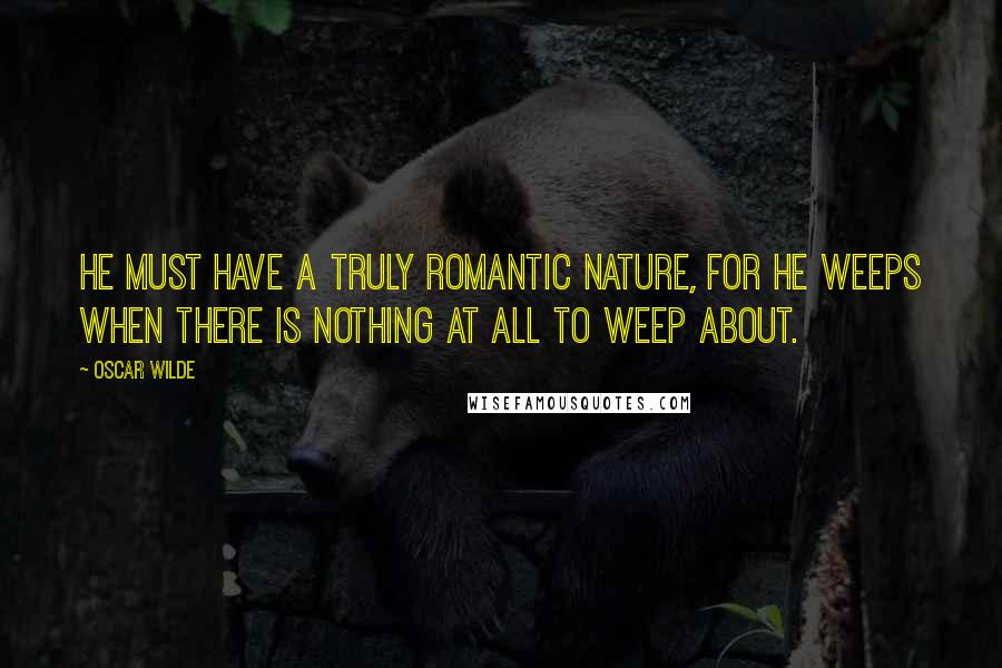 Oscar Wilde Quotes: He must have a truly romantic nature, for he weeps when there is nothing at all to weep about.