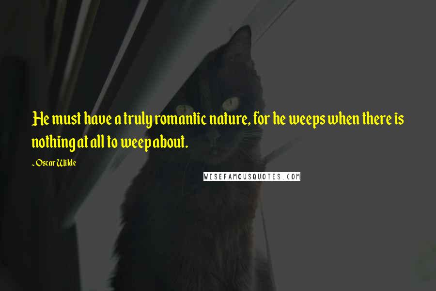 Oscar Wilde Quotes: He must have a truly romantic nature, for he weeps when there is nothing at all to weep about.