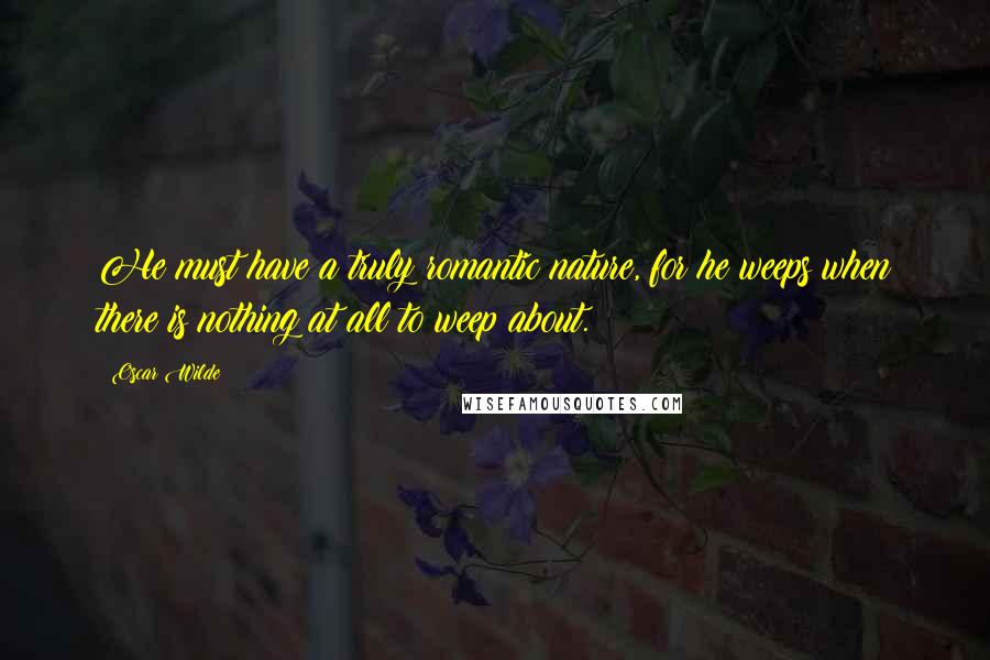 Oscar Wilde Quotes: He must have a truly romantic nature, for he weeps when there is nothing at all to weep about.