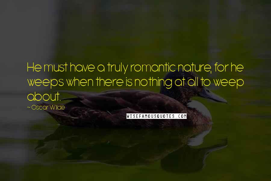 Oscar Wilde Quotes: He must have a truly romantic nature, for he weeps when there is nothing at all to weep about.