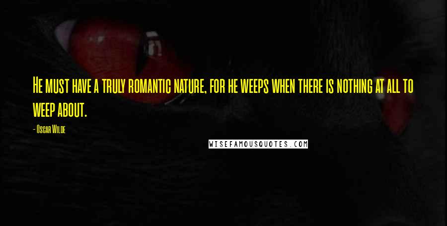 Oscar Wilde Quotes: He must have a truly romantic nature, for he weeps when there is nothing at all to weep about.