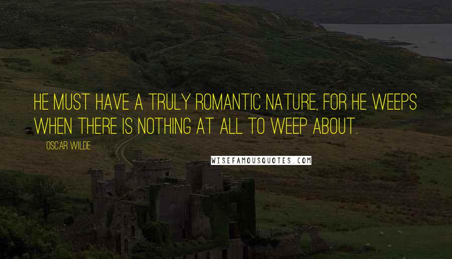 Oscar Wilde Quotes: He must have a truly romantic nature, for he weeps when there is nothing at all to weep about.