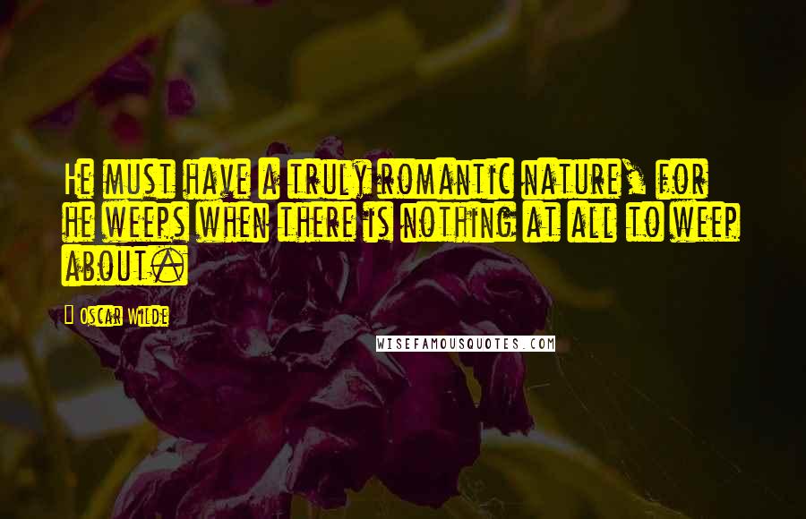 Oscar Wilde Quotes: He must have a truly romantic nature, for he weeps when there is nothing at all to weep about.