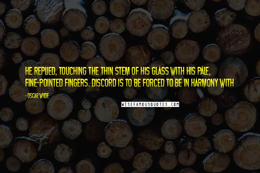 Oscar Wilde Quotes: He replied, touching the thin stem of his glass with his pale, fine-pointed fingers. Discord is to be forced to be in harmony with