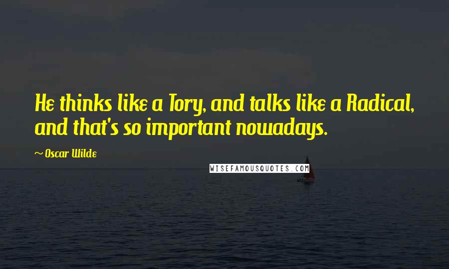 Oscar Wilde Quotes: He thinks like a Tory, and talks like a Radical, and that's so important nowadays.