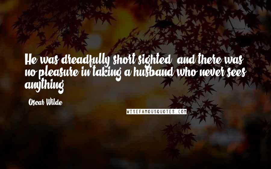 Oscar Wilde Quotes: He was dreadfully short-sighted, and there was no pleasure in taking a husband who never sees anything.