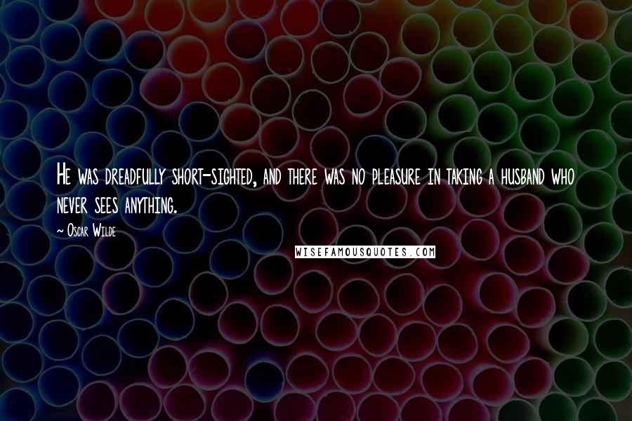 Oscar Wilde Quotes: He was dreadfully short-sighted, and there was no pleasure in taking a husband who never sees anything.