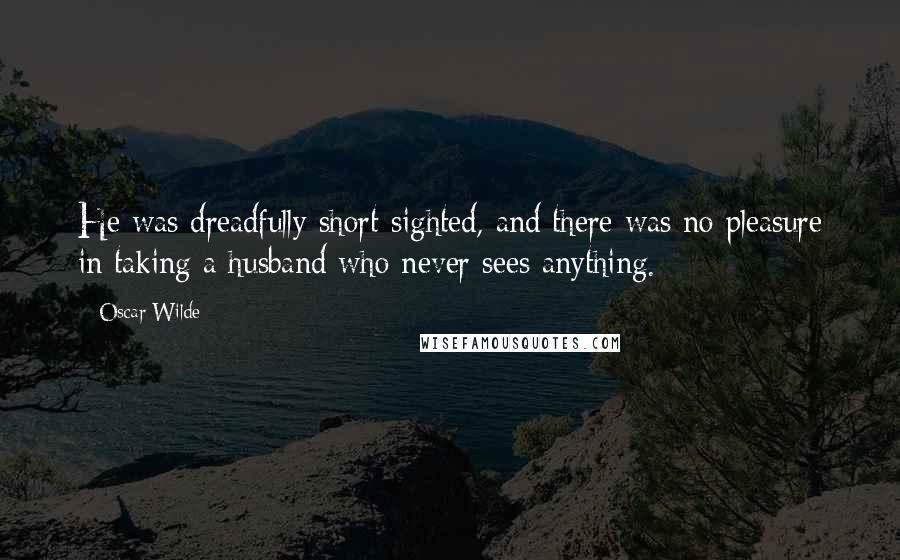 Oscar Wilde Quotes: He was dreadfully short-sighted, and there was no pleasure in taking a husband who never sees anything.