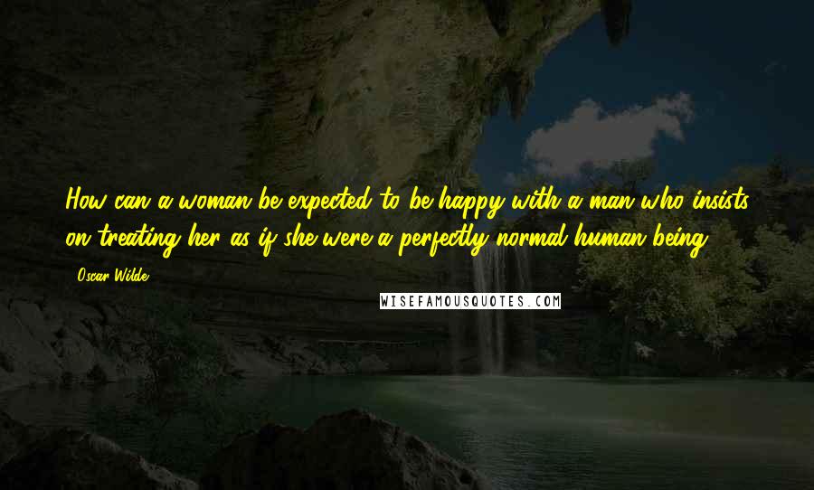 Oscar Wilde Quotes: How can a woman be expected to be happy with a man who insists on treating her as if she were a perfectly normal human being.