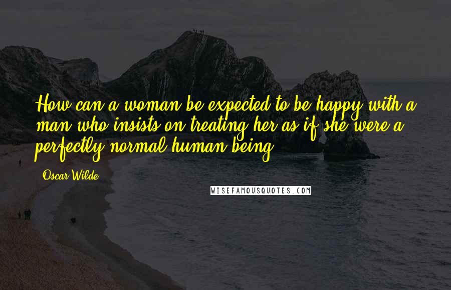 Oscar Wilde Quotes: How can a woman be expected to be happy with a man who insists on treating her as if she were a perfectly normal human being.