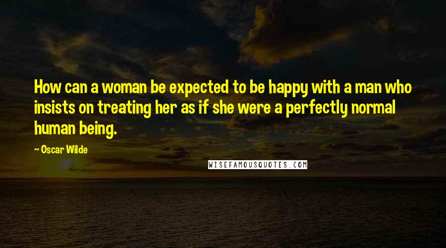 Oscar Wilde Quotes: How can a woman be expected to be happy with a man who insists on treating her as if she were a perfectly normal human being.
