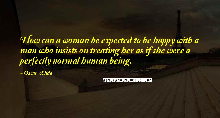 Oscar Wilde Quotes: How can a woman be expected to be happy with a man who insists on treating her as if she were a perfectly normal human being.