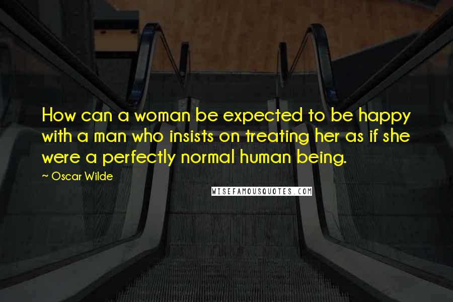 Oscar Wilde Quotes: How can a woman be expected to be happy with a man who insists on treating her as if she were a perfectly normal human being.