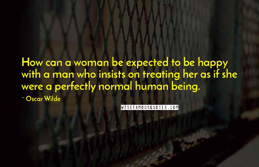 Oscar Wilde Quotes: How can a woman be expected to be happy with a man who insists on treating her as if she were a perfectly normal human being.