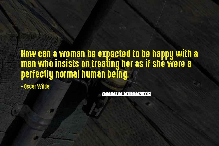 Oscar Wilde Quotes: How can a woman be expected to be happy with a man who insists on treating her as if she were a perfectly normal human being.