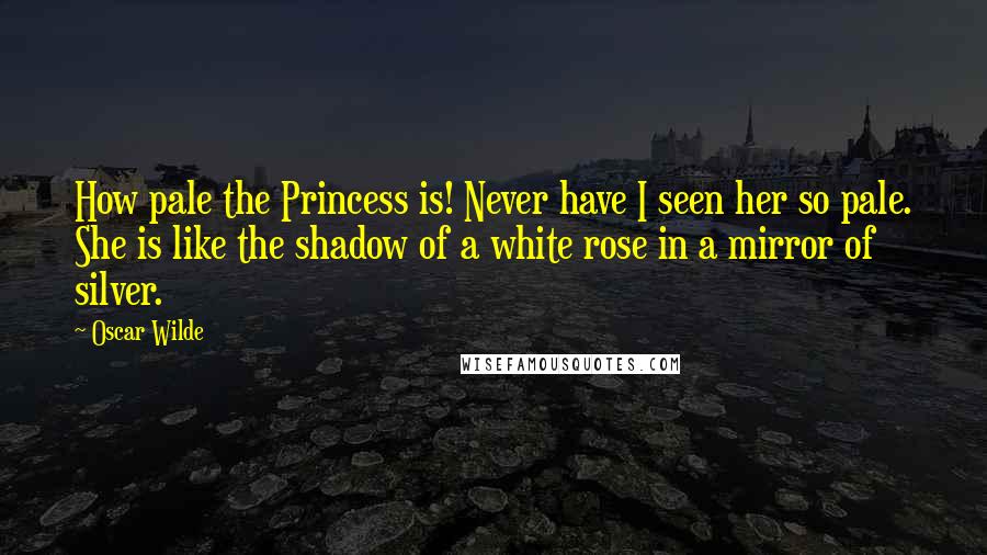 Oscar Wilde Quotes: How pale the Princess is! Never have I seen her so pale. She is like the shadow of a white rose in a mirror of silver.