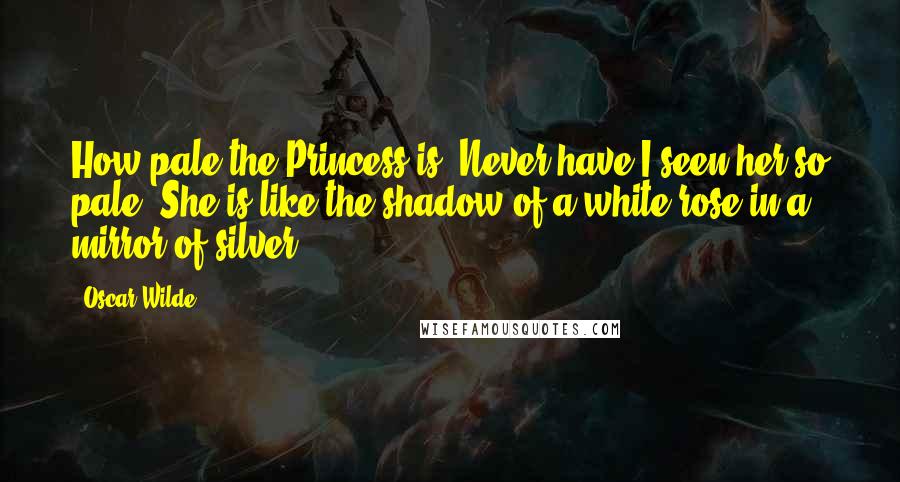 Oscar Wilde Quotes: How pale the Princess is! Never have I seen her so pale. She is like the shadow of a white rose in a mirror of silver.