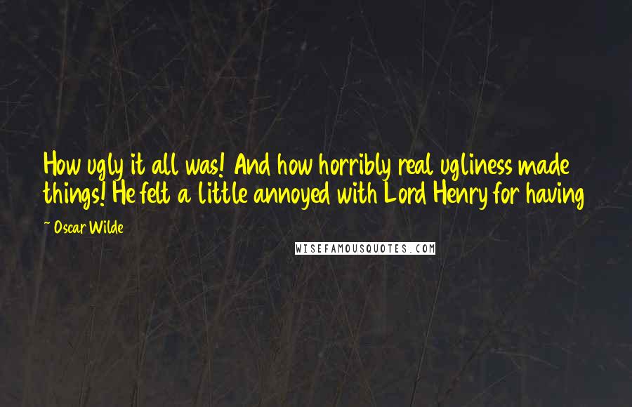 Oscar Wilde Quotes: How ugly it all was! And how horribly real ugliness made things! He felt a little annoyed with Lord Henry for having