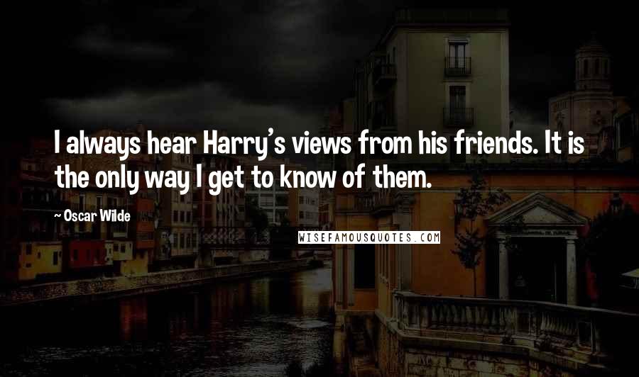 Oscar Wilde Quotes: I always hear Harry's views from his friends. It is the only way I get to know of them.