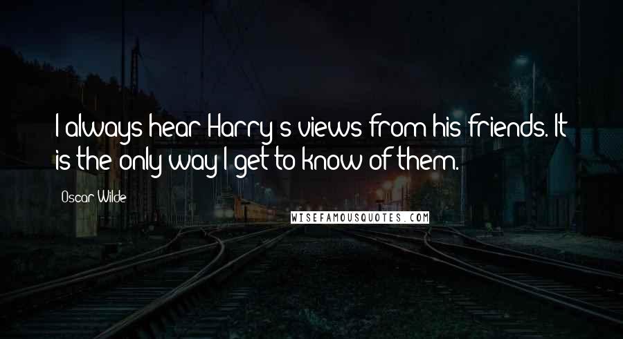 Oscar Wilde Quotes: I always hear Harry's views from his friends. It is the only way I get to know of them.