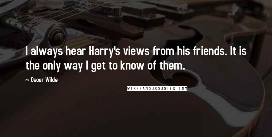 Oscar Wilde Quotes: I always hear Harry's views from his friends. It is the only way I get to know of them.