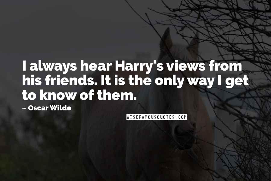 Oscar Wilde Quotes: I always hear Harry's views from his friends. It is the only way I get to know of them.