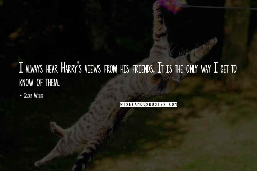 Oscar Wilde Quotes: I always hear Harry's views from his friends. It is the only way I get to know of them.