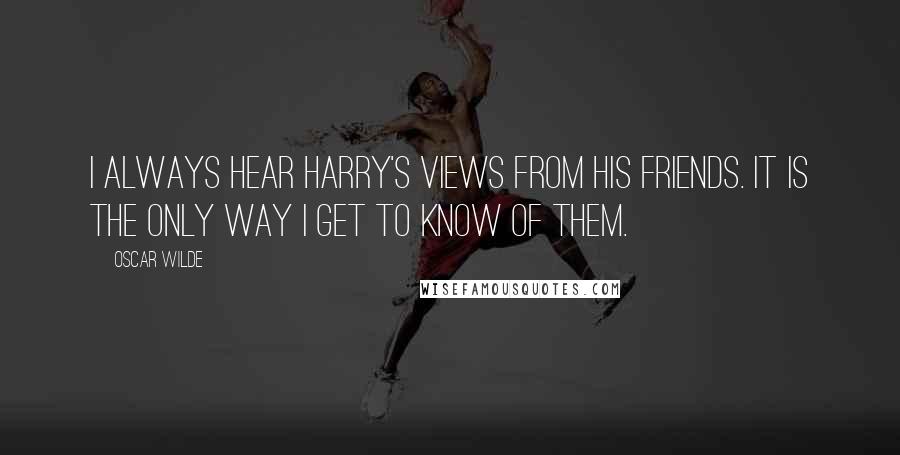 Oscar Wilde Quotes: I always hear Harry's views from his friends. It is the only way I get to know of them.